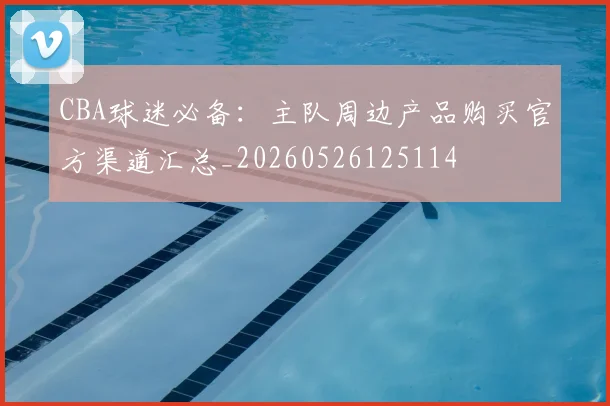 CBA球迷必备：主队周边产品购买官方渠道汇总_20260526125114